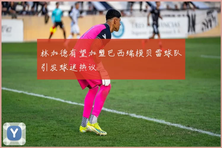 林加德有望加盟巴西瑞模贝雷球队引发球迷热议