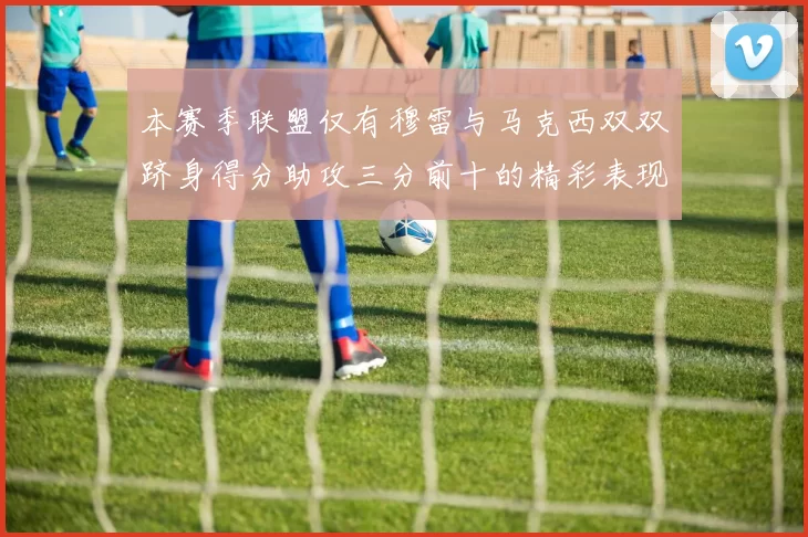 本赛季联盟仅有穆雷与马克西双双跻身得分助攻三分前十的精彩表现