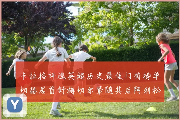 卡拉格评选英超历史最佳门将榜单切赫居首舒梅切尔紧随其后阿利松位列第三